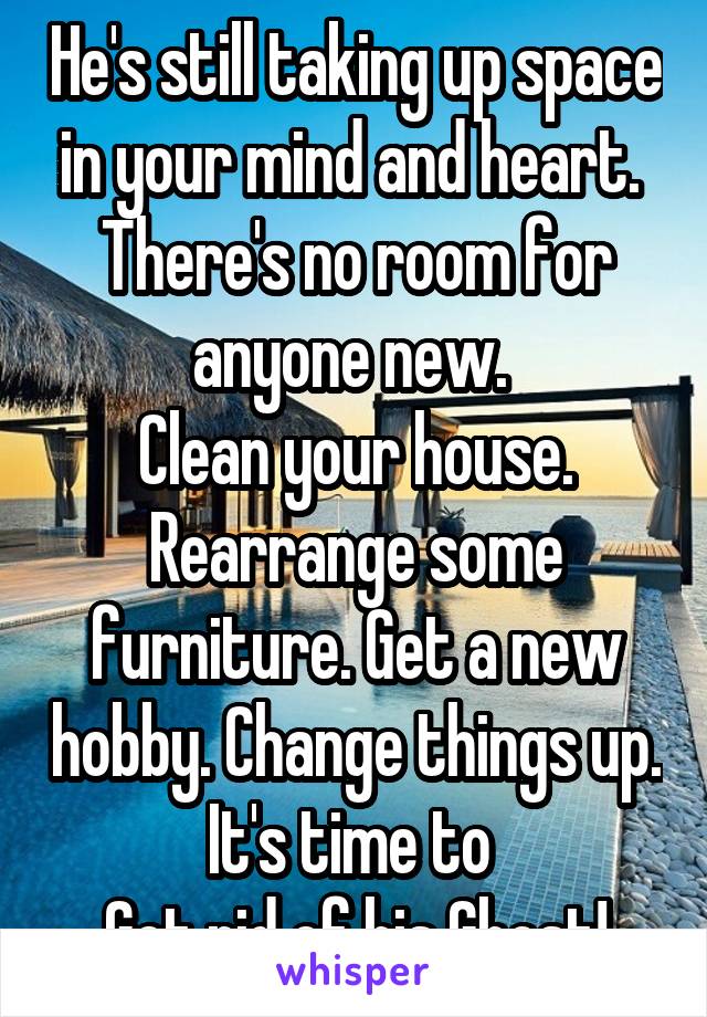 He's still taking up space in your mind and heart. 
There's no room for anyone new. 
Clean your house. Rearrange some furniture. Get a new hobby. Change things up. It's time to 
Get rid of his Ghost!