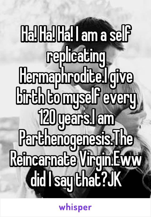 Ha! Ha! Ha! I am a self replicating Hermaphrodite.I give birth to myself every 120 years.I am Parthenogenesis.The Reincarnate Virgin.Eww did I say that?JK