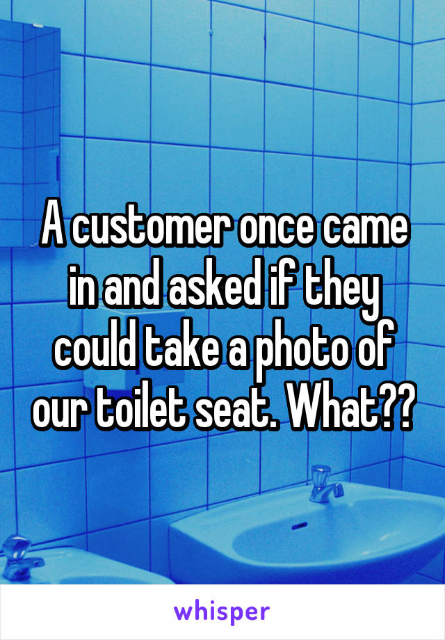 A customer once came in and asked if they could take a photo of our toilet seat. What??
