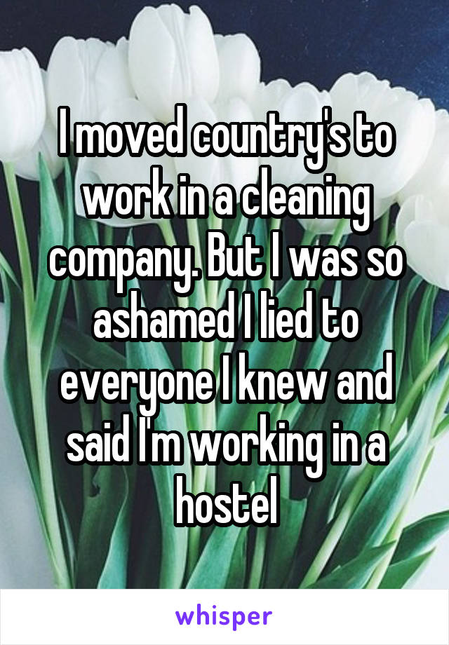 I moved country's to work in a cleaning company. But I was so ashamed I lied to everyone I knew and said I'm working in a hostel