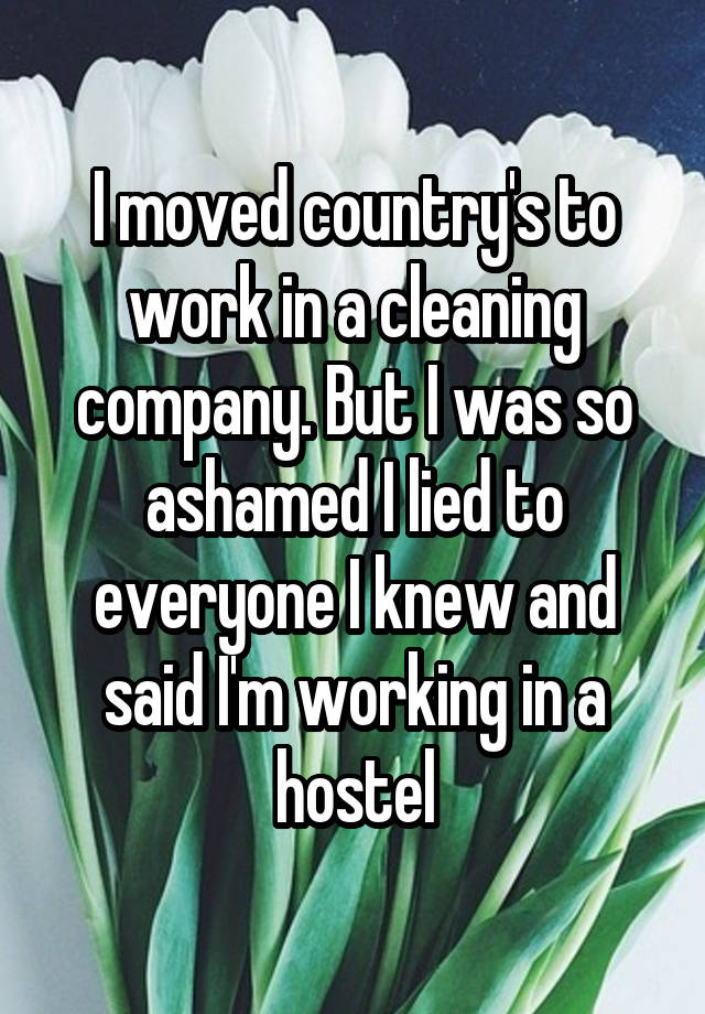 I moved country's to work in a cleaning company. But I was so ashamed I lied to everyone I knew and said I'm working in a hostel