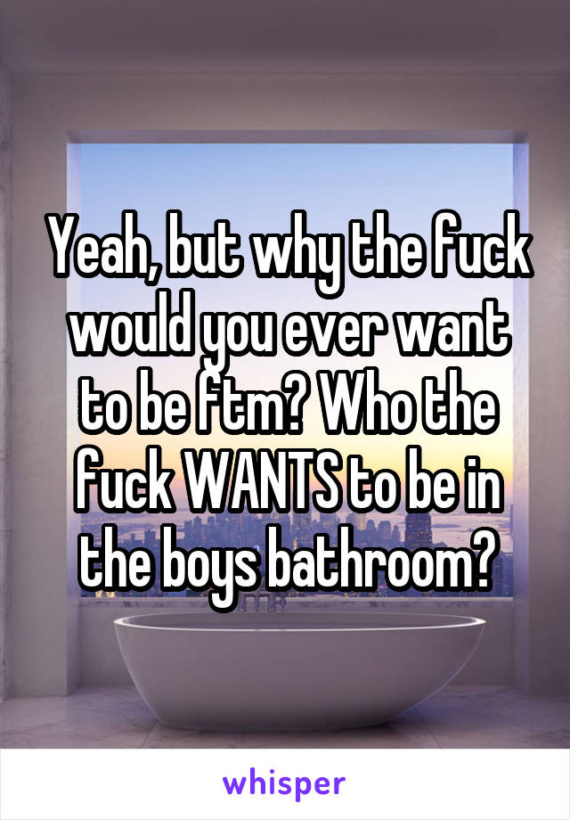 Yeah, but why the fuck would you ever want to be ftm? Who the fuck WANTS to be in the boys bathroom?