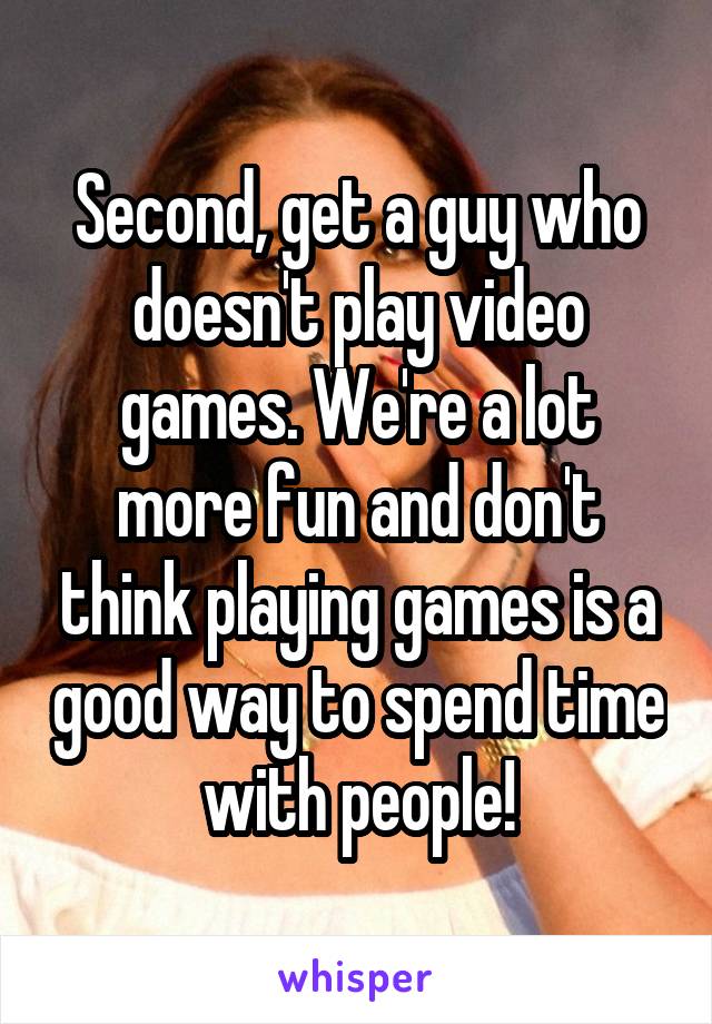 Second, get a guy who doesn't play video games. We're a lot more fun and don't think playing games is a good way to spend time with people!