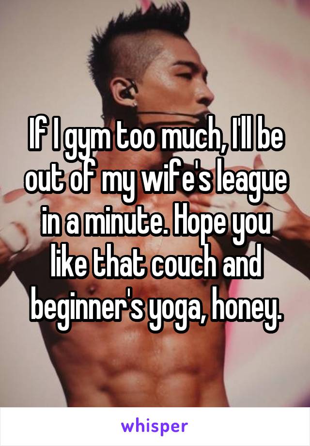 If I gym too much, I'll be out of my wife's league in a minute. Hope you like that couch and beginner's yoga, honey.