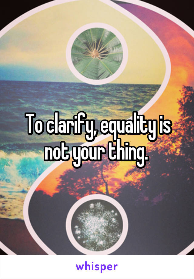 To clarify, equality is not your thing. 