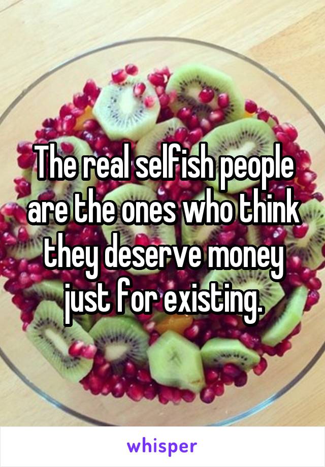 The real selfish people are the ones who think they deserve money just for existing.