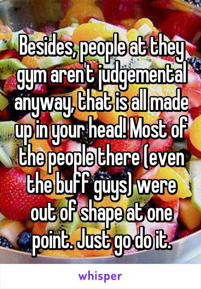 Besides, people at they gym aren't judgemental anyway, that is all made up in your head! Most of the people there (even the buff guys) were out of shape at one point. Just go do it.