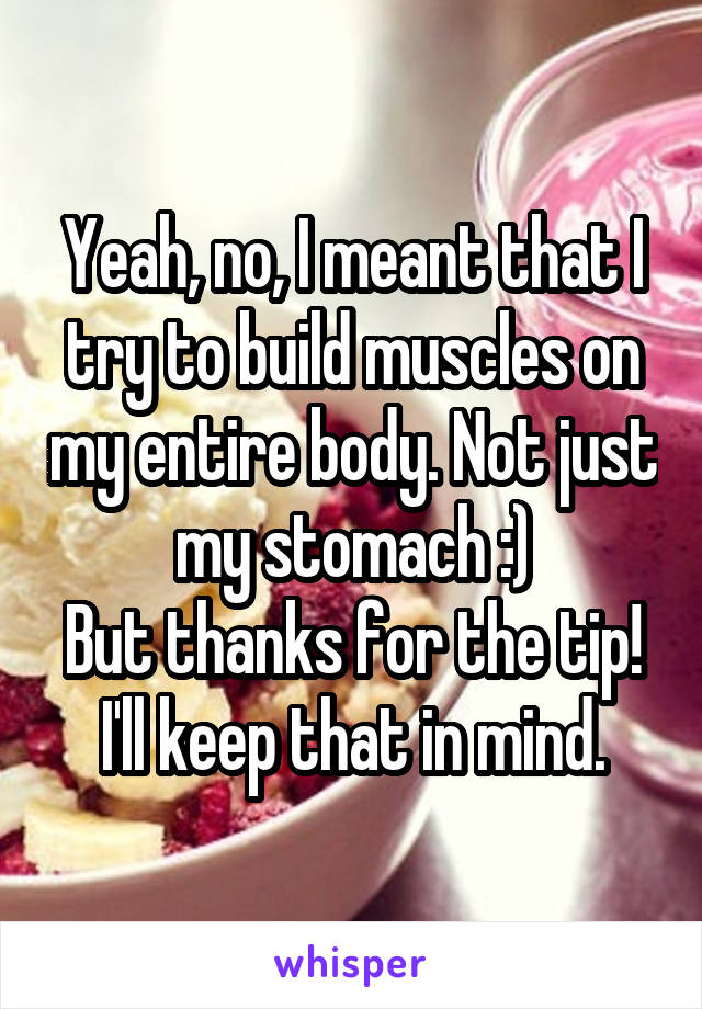 Yeah, no, I meant that I try to build muscles on my entire body. Not just my stomach :)
But thanks for the tip! I'll keep that in mind.