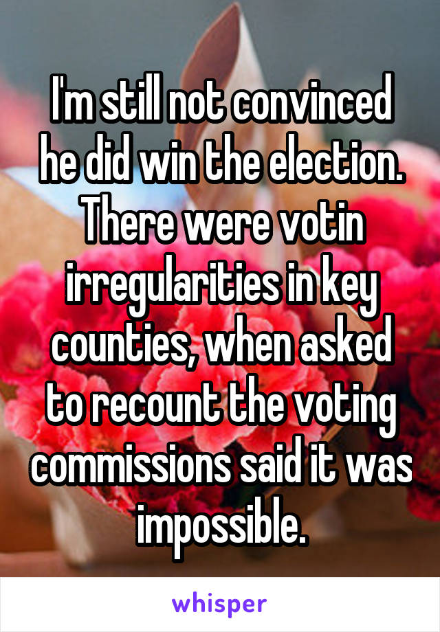 I'm still not convinced he did win the election. There were votin irregularities in key counties, when asked to recount the voting commissions said it was impossible.