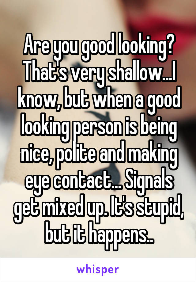 Are you good looking? That's very shallow...I know, but when a good looking person is being nice, polite and making eye contact... Signals get mixed up. It's stupid, but it happens..