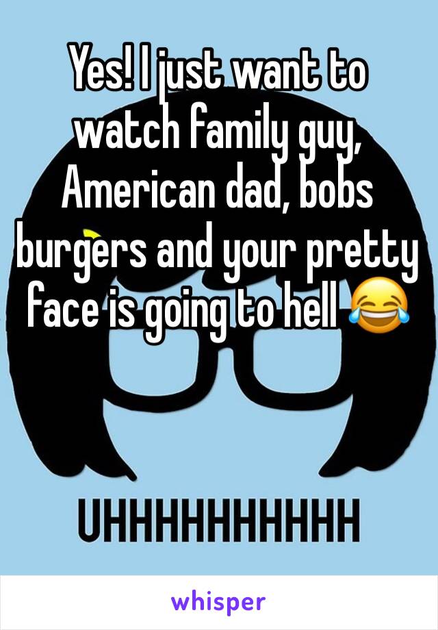 Yes! I just want to watch family guy, American dad, bobs burgers and your pretty face is going to hell 😂