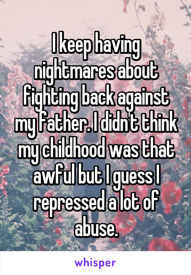 I keep having nightmares about fighting back against my father. I didn't think my childhood was that awful but I guess I repressed a lot of abuse.