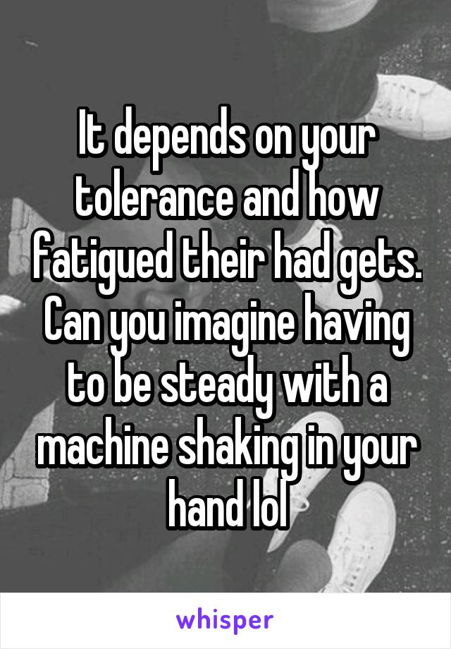 It depends on your tolerance and how fatigued their had gets. Can you imagine having to be steady with a machine shaking in your hand lol