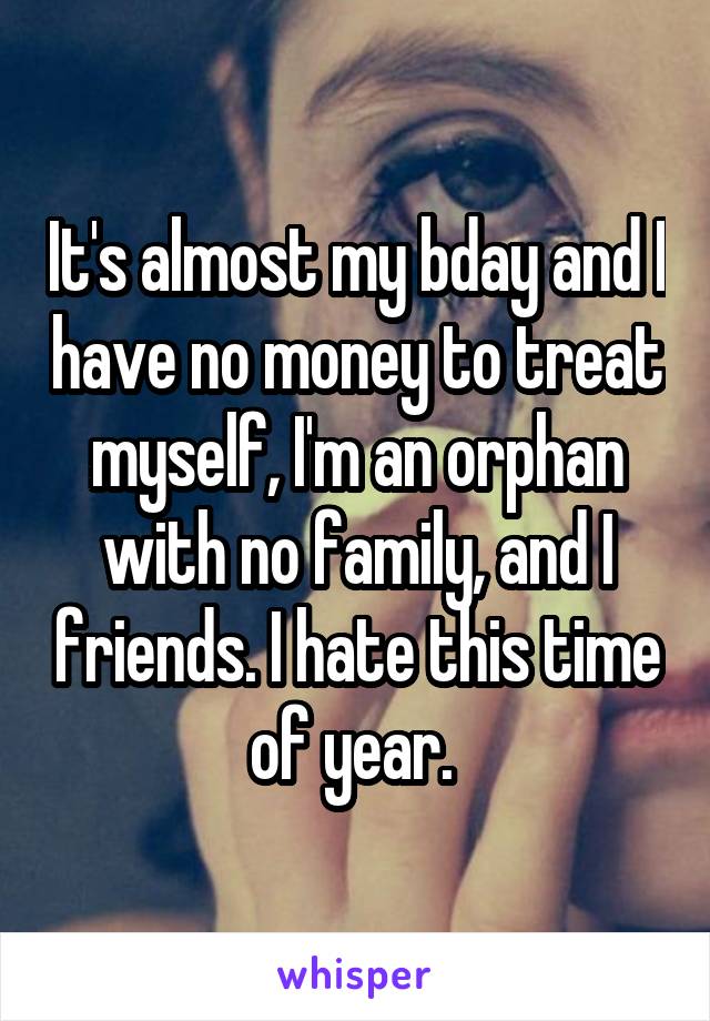 It's almost my bday and I have no money to treat myself, I'm an orphan with no family, and I friends. I hate this time of year. 