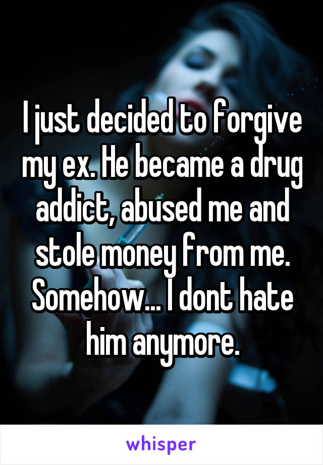I just decided to forgive my ex. He became a drug addict, abused me and stole money from me.
Somehow... I dont hate him anymore.