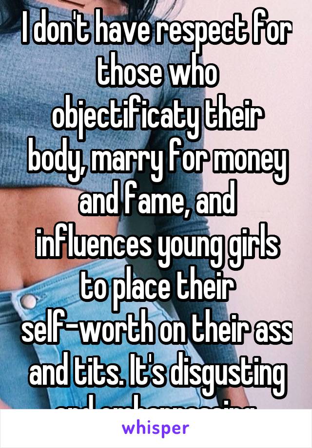 I don't have respect for those who objectificaty their body, marry for money and fame, and influences young girls to place their self-worth on their ass and tits. It's disgusting and embarrassing.