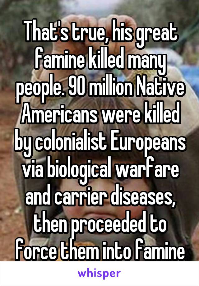 That's true, his great famine killed many people. 90 million Native Americans were killed by colonialist Europeans via biological warfare and carrier diseases, then proceeded to force them into famine