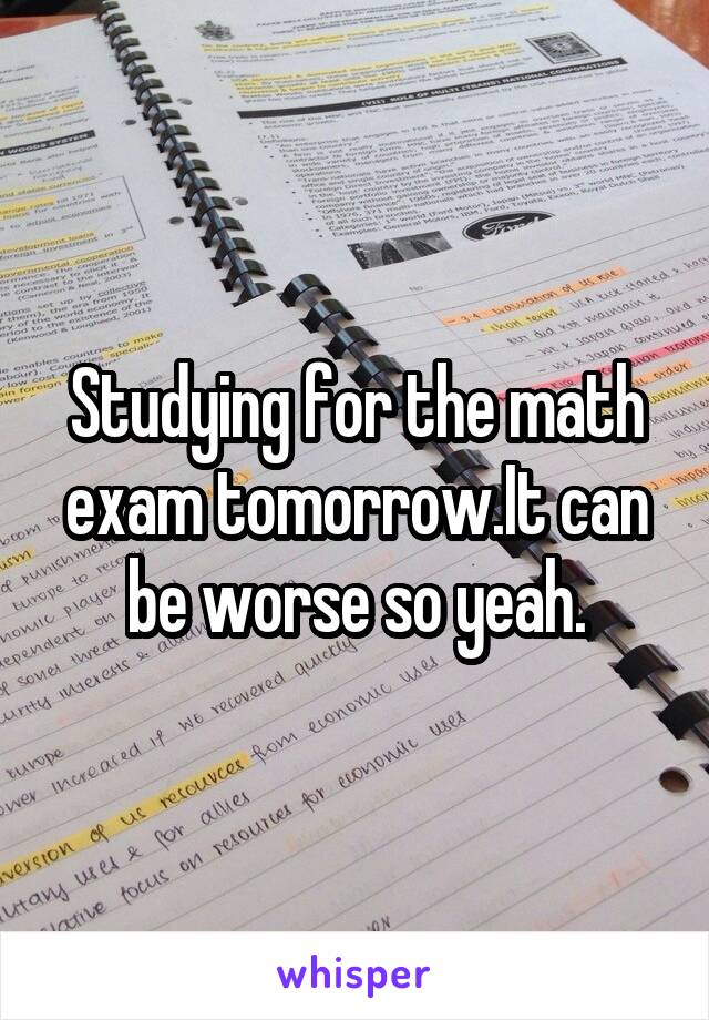 Studying for the math exam tomorrow.It can be worse so yeah.