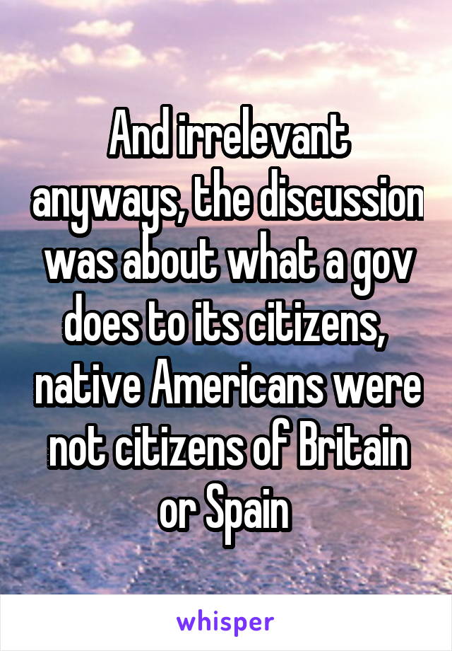 And irrelevant anyways, the discussion was about what a gov does to its citizens,  native Americans were not citizens of Britain or Spain 