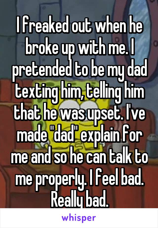 I freaked out when he broke up with me. I pretended to be my dad texting him, telling him that he was upset. I've made "dad" explain for me and so he can talk to me properly. I feel bad. Really bad.