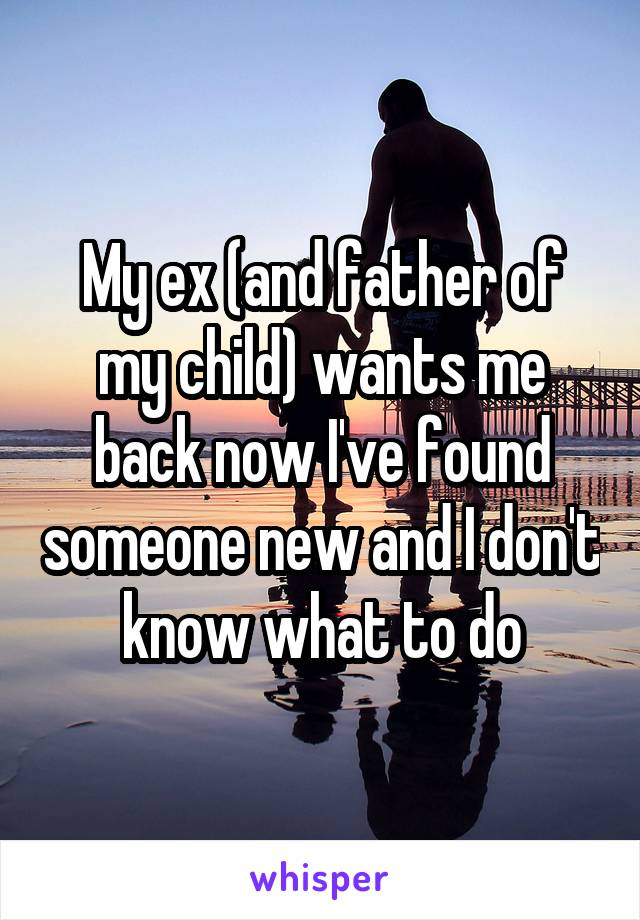 My ex (and father of my child) wants me back now I've found someone new and I don't know what to do