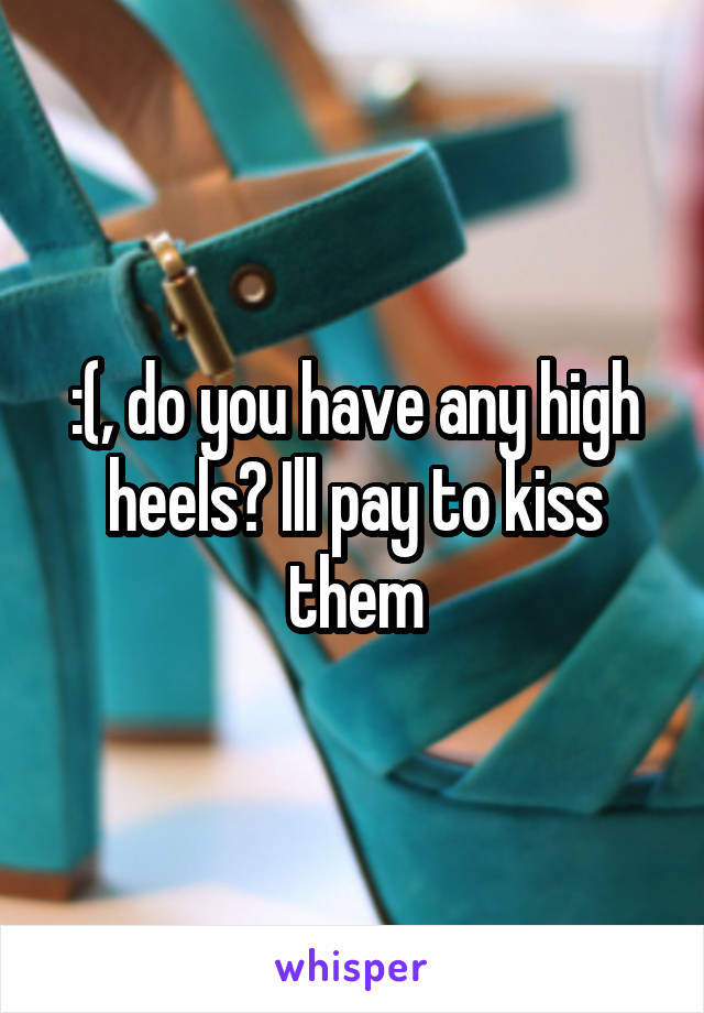 :(, do you have any high heels? Ill pay to kiss them