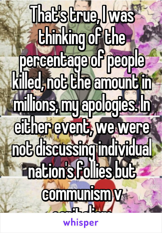 That's true, I was thinking of the percentage of people killed, not the amount in millions, my apologies. In either event, we were not discussing individual nation's follies but communism v capitalism