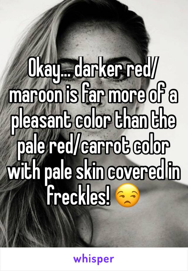 Okay... darker red/maroon is far more of a pleasant color than the pale red/carrot color with pale skin covered in freckles! 😒