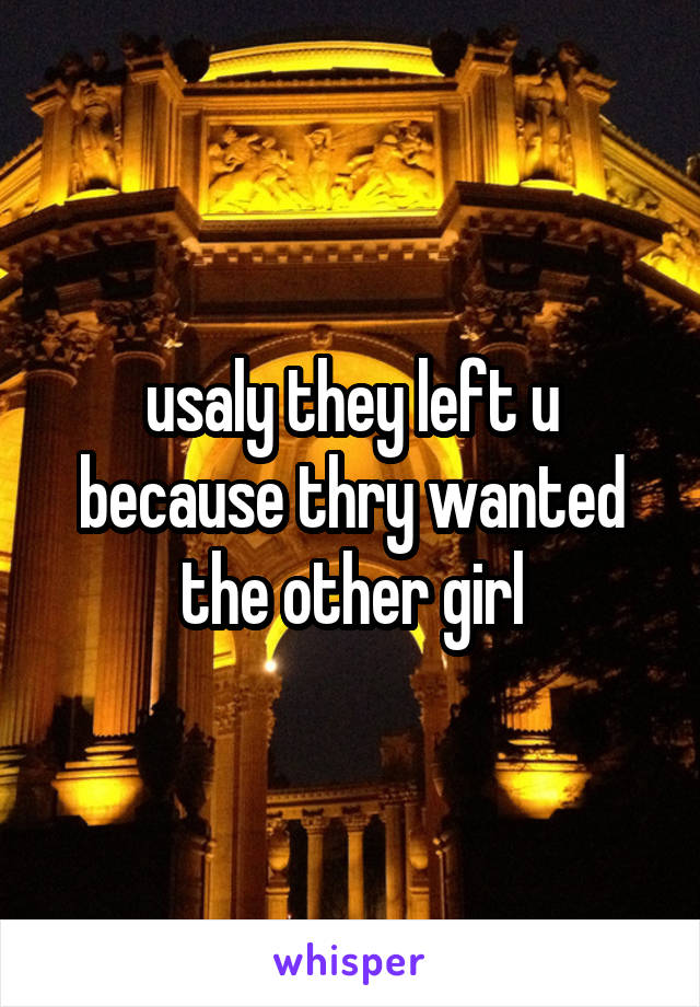 usaly they left u because thry wanted the other girl