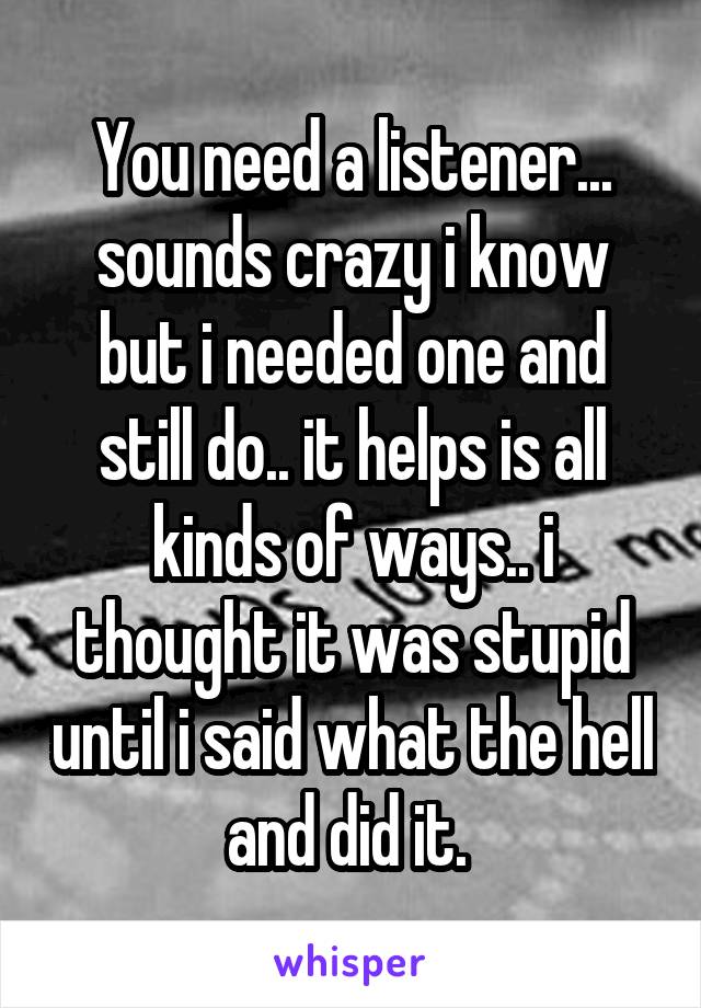 You need a listener... sounds crazy i know but i needed one and still do.. it helps is all kinds of ways.. i thought it was stupid until i said what the hell and did it. 