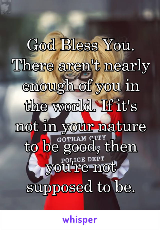 God Bless You. There aren't nearly enough of you in the world. If it's not in your nature to be good, then you're not supposed to be.