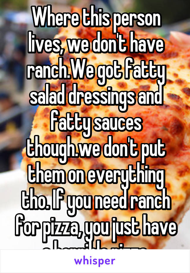 Where this person lives, we don't have ranch.We got fatty salad dressings and fatty sauces though.we don't put them on everything tho. If you need ranch for pizza, you just have a horrible pizza.