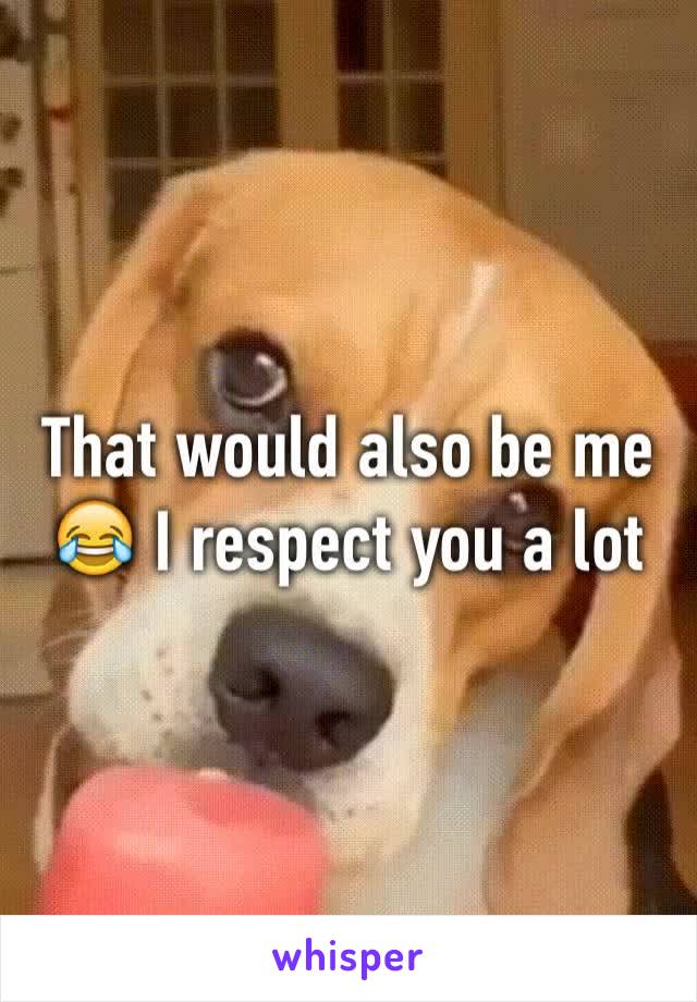 That would also be me 😂 I respect you a lot