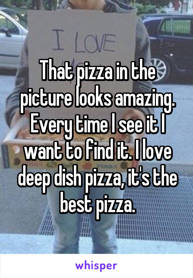 That pizza in the picture looks amazing. Every time I see it I want to find it. I love deep dish pizza, it's the best pizza.