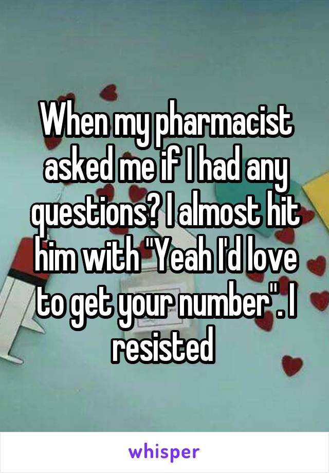 When my pharmacist asked me if I had any questions? I almost hit him with "Yeah I'd love to get your number". I resisted 