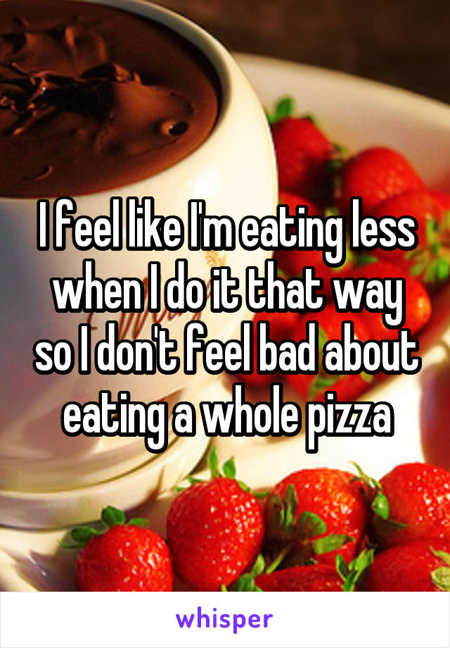 I feel like I'm eating less when I do it that way so I don't feel bad about eating a whole pizza