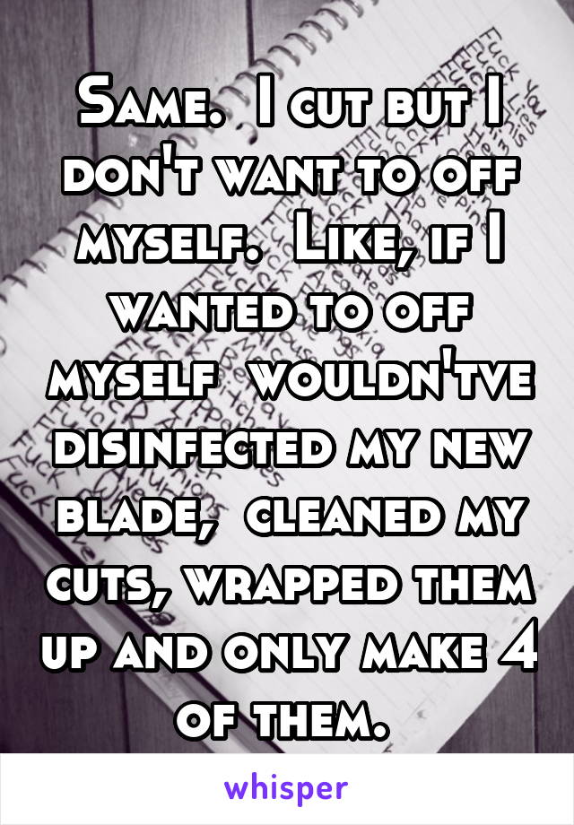 Same.  I cut but I don't want to off myself.  Like, if I wanted to off myself  wouldn'tve disinfected my new blade,  cleaned my cuts, wrapped them up and only make 4 of them. 