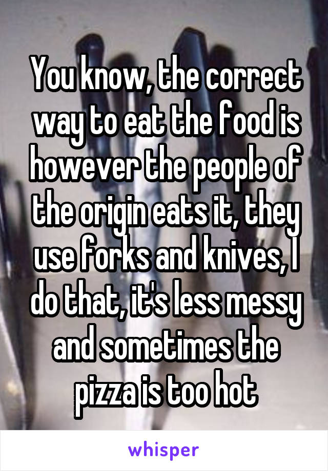 You know, the correct way to eat the food is however the people of the origin eats it, they use forks and knives, I do that, it's less messy and sometimes the pizza is too hot