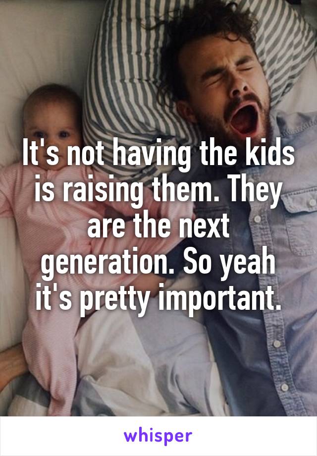 It's not having the kids is raising them. They are the next generation. So yeah it's pretty important.