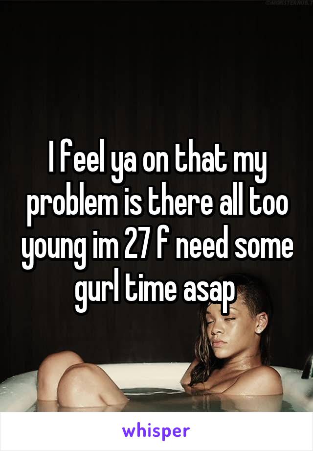 I feel ya on that my problem is there all too young im 27 f need some gurl time asap 
