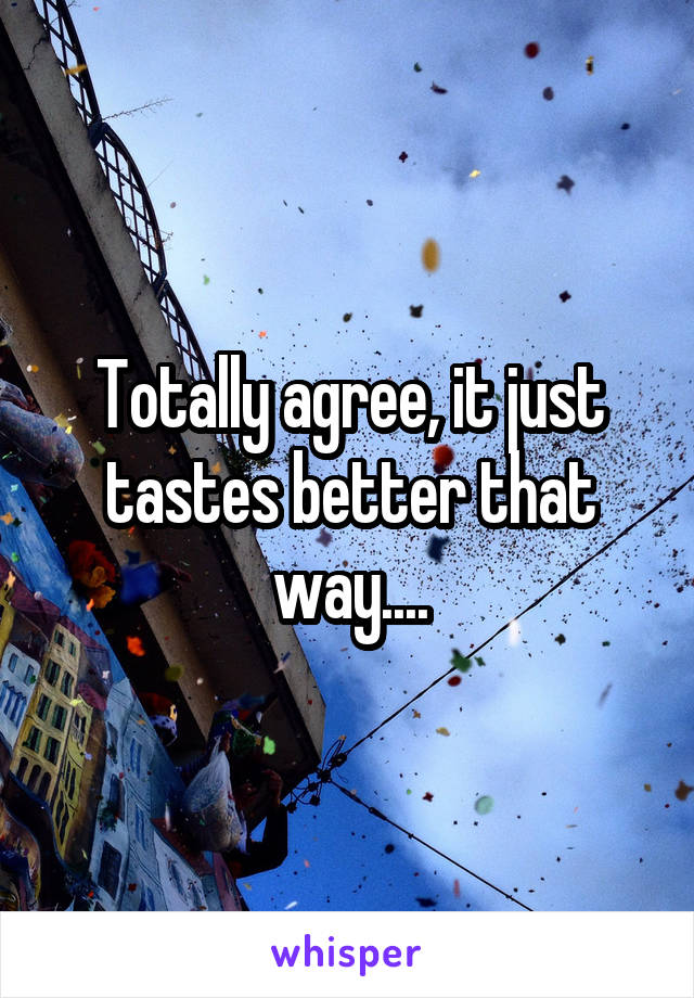 Totally agree, it just tastes better that way....