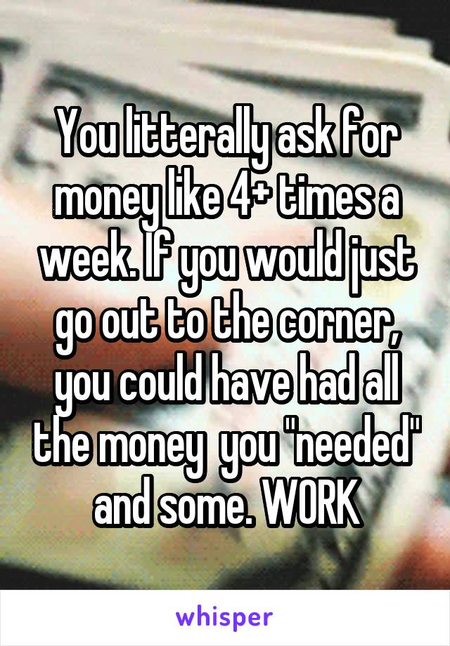 You litterally ask for money like 4+ times a week. If you would just go out to the corner, you could have had all the money  you "needed" and some. WORK