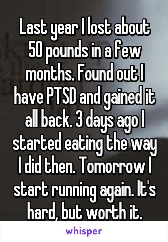 Last year I lost about 50 pounds in a few months. Found out I have PTSD and gained it all back. 3 days ago I started eating the way I did then. Tomorrow I start running again. It's hard, but worth it.