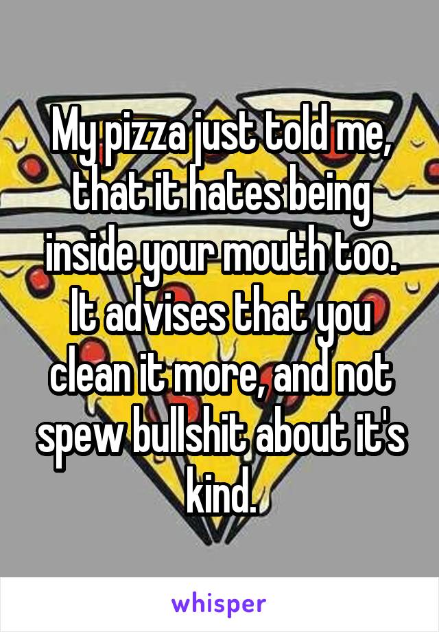 My pizza just told me, that it hates being inside your mouth too.
It advises that you clean it more, and not spew bullshit about it's kind.