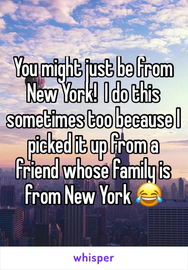 You might just be from New York!  I do this sometimes too because I picked it up from a friend whose family is from New York 😂