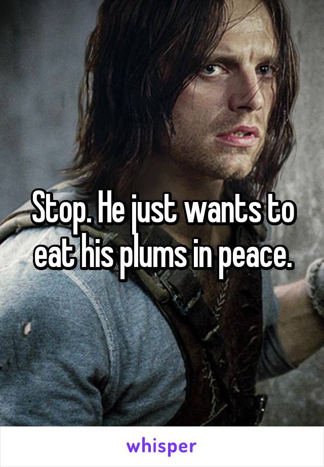 Stop. He just wants to eat his plums in peace.