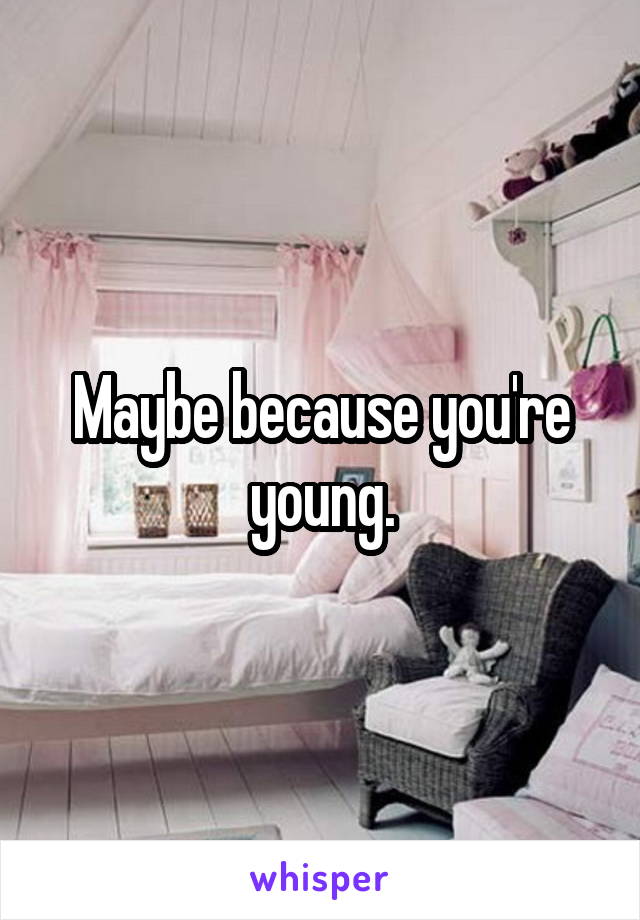 Maybe because you're young.