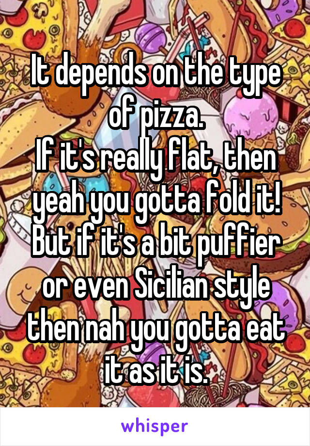 It depends on the type of pizza.
If it's really flat, then yeah you gotta fold it!
But if it's a bit puffier or even Sicilian style then nah you gotta eat it as it is.