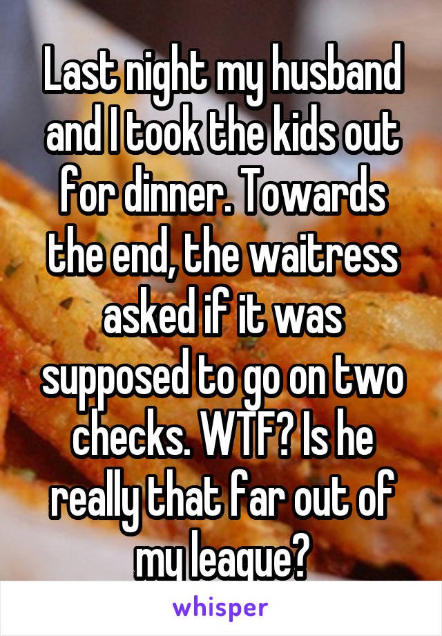 Last night my husband and I took the kids out for dinner. Towards the end, the waitress asked if it was supposed to go on two checks. WTF? Is he really that far out of my league?