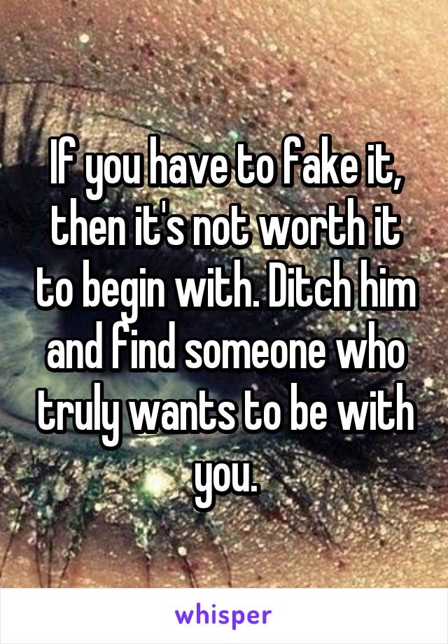 If you have to fake it, then it's not worth it to begin with. Ditch him and find someone who truly wants to be with you.